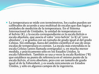  La temperatura se mide con termómetros, los cuales pueden ser
calibrados de acuerdo a una multitud de escalas que dan lugar a
unidades de medición de la temperatura. En el Sistema
Internacional de Unidades, la unidad de temperatura es
el kelvin (K), y la escala correspondiente es la escala Kelvin o
escala absoluta, que asocia el valor "cero kelvin" (0 K) al "cero
absoluto", y se gradúa con un tamaño de grado igual al del grado
Celsius. Sin embargo, fuera del ámbito científico el uso de otras
escalas de temperatura es común. La escala más extendida es la
escala Celsius (antes llamada centígrada); y, en mucha menor
medida, y prácticamente sólo en los Estados Unidos, la
escala Fahrenheit. También se usa a veces la escala Rankine (°R)
que establece su punto de referencia en el mismo punto de la
escala Kelvin, el cero absoluto, pero con un tamaño de grado
igual al de la Fahrenheit, y es usada únicamente en Estados
Unidos, y sólo en algunos campos de la ingeniería.
 