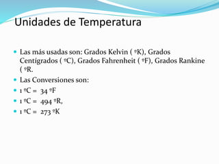 Unidades de Temperatura
 Las más usadas son: Grados Kelvin ( ºK), Grados
Centígrados ( ºC), Grados Fahrenheit ( ºF), Grados Rankine
( ºR.
 Las Conversiones son:
 1 ºC = 34 ºF
 1 ºC = 494 ºR,
 1 ºC = 273 ºK
 