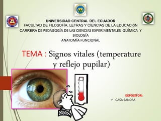 UNIVERSIDAD CENTRAL DEL ECUADOR
FACULTAD DE FILOSOFÍA, LETRAS Y CIENCIAS DE LA EDUCACIÓN
CARRERA DE PEDAGOGÍA DE LAS CIENCIAS EXPERIMENTALES QUÍMICA Y
BIOLOGÍA
ANATOMÍA FUNCIONAL
TEMA : Signos vitales (temperature
y reflejo pupilar)
EXPOSITOR:
 CASA SANDRA
 