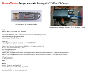 Ubuntu/Debian: Temperature Monitoring with TEMPer USB Sensor
Procedimento de implementação
Equipamento utilizado RaspberryPi 3 - Debian8 - Jessie
lsusb
Bus 005 Device 012: ID 0c45:7401 Microdia
sudo wget -q http://dl.panticz.de/pcsensor/pcsensor -O /usr/local/bin/pcsensor
sudo chmod a+x /usr/local/bin/pcsensor
sudo watch /usr/local/bin/pcsensor
install libs
sudo apt-get install -y libusb-dev libusb-1.0-0 make #libhid-dev
# wget http://www.isp-sl.com/pcsensor-0.0.1.tgz -O /tmp/pcsensor-0.0.1.tgz
# tar xzf /tmp/pcsensor-0.0.1.tgz -C /tmp
# cd /tmp/pcsensor-0.0.1
mkdir /tmp/pcsensor
wget -q "http://raw.githubusercontent.com/padelt/pcsensor-temper/master/src/pcsensor.c" -O /tmp/pcsensor/pcsensor.c
wget -q "http://raw.githubusercontent.com/padelt/pcsensor-temper/master/src/Makefile" -O /tmp/pcsensor/Makefile
# Compile (optional)
cd /tmp/pcsensor/
make
# install
sudo cp ./pcsensor /usr/local/bin/
sudo cp 99-tempsensor.rules /etc/udev/rules.d
(re)insira o TEMPer ou reinicie o RaspBerryPi3
 