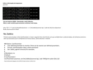 Colha a informação de temperatura
pcsensor
Crie um Script no CRON – Executando a cada 5 Minutos.
Altere o valor numérico para aumentar ou diminuir este tempo.
echo '*/5 * * * * root /usr/local/bin/pcsensor -c >> /etc/zabbix/pcsensor.log' | sudo tee /etc/cron.d/pcsensor
#sudo /etc/init.d/cron restart
No Zabbix:
Primeiro vamos localizar a linha UserParameter= e incluir a seguinte linha. Esta linha faz com que ao Zabbix fazer a coleta de dados, nós tenhamos somente o
valor que precisamos que é a temperatura em Graus Celsius, vamos descartar o restante.
### Option: UserParameter
# User-defined parameter to monitor. There can be several user-defined parameters.
# Format: UserParameter=<key>,<shell command>
# See 'zabbix_agentd' directory for examples.
#
# Mandatory: no
# Default:
# UserParameter=
UserParameter=pcsensor, cat /etc/zabbix/pcsensor.log | awk 'END{print substr ($4,1,5)}'
http://matheuslion.blogspot.com.br/2012/11/awk-tutorial-o-melhor.html
 