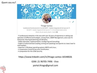 Quem sou eu?
- IT professional networks in the area with over 10 years of experience in setting and
operation of different technologies, among them, SNMP Management, voice over IP,
Datacenter, Routing & Switching and Wireless;
- Zabbix Specialyst; Implementation, Configuring and Consulting;
- English at advanced level (reading, writing and speaking) and Spanish at a basic level to
intermediate ;
- Expertise in Windows operating systems (MCP) and Linux ;
- In preparation CompTIA Security+ Certification.
- In preparation for the CCNA Security.
GSM: 21 96705-7496 - Vivo
portal.thiago@gmail.com
https://www.linkedin.com/in/thiago-santos-16548026
 
