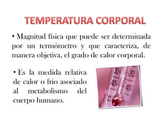 • Magnitud física que puede ser determinada
por un termómetro y que caracteriza, de
manera objetiva, el grado de calor corporal.

• Es la medida relativa
de calor o frio asociado
al metabolismo del
cuerpo humano.
 