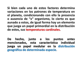 Si bien cada uno de estos factores determina
variaciones en los patrones de temperatura en
el planeta, condicionando con ello la presencia
o ausencia de “x” organismo, lo cierto es que
aunado a estos, de igual forma hay un elemento
que juega un papel primordial en la distribución
de estos, sus temperaturas cardinales.
De hecho, junto a los puntos antes
mencionados, esta característica individual
juega un papel medular en la distribución
geográfica de determinada especie.
 