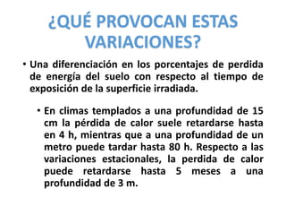 ¿QUÉ PROVOCAN ESTAS
VARIACIONES?
• Una diferenciación en los porcentajes de perdida
de energía del suelo con respecto al tiempo de
exposición de la superficie irradiada.
• En climas templados a una profundidad de 15
cm la pérdida de calor suele retardarse hasta
en 4 h, mientras que a una profundidad de un
metro puede tardar hasta 80 h. Respecto a las
variaciones estacionales, la perdida de calor
puede retardarse hasta 5 meses a una
profundidad de 3 m.
 