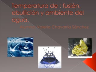 Temperatura de : fusión, ebullición y ambiente del agua. Alumna: Valeria Chavarría Sánchez 