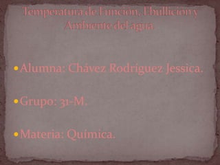 Alumna: Chávez Rodríguez Jessica. Grupo: 31-M. Materia: Química. Temperatura de Función, Ebullición y Ambiente del agua. 