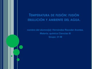 Temperatura de fusión: fusión ebullición y ambiente del agua. nombre del alumno[a]: Hernández Recoder Arantza. Materia: química Ciencias lll Grupo: 31 M 