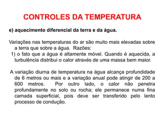 e) aquecimento diferencial da terra e da água.
Variações nas temperaturas do ar são muito mais elevadas sobre
a terra que sobre a água. Razões:
1) o fato que a água é altamente móvel. Quando é aquecida, a
turbulência distribui o calor através de uma massa bem maior.
A variação diurna de temperatura na água alcança profundidade
de 6 metros ou mais e a variação anual pode atingir de 200 a
600 metros. Por outro lado, o calor não penetra
profundamente no solo ou rocha; ele permanece numa fina
camada superficial, pois deve ser transferido pelo lento
processo de condução.
CONTROLES DA TEMPERATURA
 