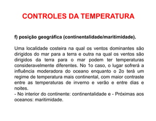 f) posição geográfica (continentalidade/maritimidade).
Uma localidade costeira na qual os ventos dominantes são
dirigidos do mar para a terra e outra na qual os ventos são
dirigidos da terra para o mar podem ter temperaturas
consideravelmente diferentes. No 1o caso, o lugar sofrerá a
influência moderadora do oceano enquanto o 2o terá um
regime de temperatura mais continental, com maior contraste
entre as temperaturas de inverno e verão e entre dias e
noites.
- No interior do continente: continentalidade e - Próximas aos
oceanos: maritimidade.
CONTROLES DA TEMPERATURA
 