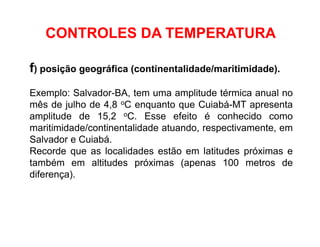 f) posição geográfica (continentalidade/maritimidade).
Exemplo: Salvador-BA, tem uma amplitude térmica anual no
mês de julho de 4,8 oC enquanto que Cuiabá-MT apresenta
amplitude de 15,2 oC. Esse efeito é conhecido como
maritimidade/continentalidade atuando, respectivamente, em
Salvador e Cuiabá.
Recorde que as localidades estão em latitudes próximas e
também em altitudes próximas (apenas 100 metros de
diferença).
CONTROLES DA TEMPERATURA
 