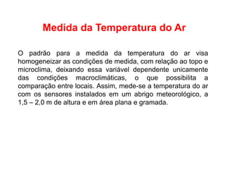 O padrão para a medida da temperatura do ar visa
homogeneizar as condições de medida, com relação ao topo e
microclima, deixando essa variável dependente unicamente
das condições macroclimáticas, o que possibilita a
comparação entre locais. Assim, mede-se a temperatura do ar
com os sensores instalados em um abrigo meteorológico, a
1,5 – 2,0 m de altura e em área plana e gramada.
Medida da Temperatura do Ar
 