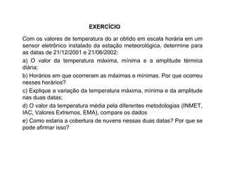 Com os valores de temperatura do ar obtido em escala horária em um
sensor eletrônico instalado da estação meteorológica, determine para
as datas de 21/12/2001 e 21/06/2002:
a) O valor da temperatura máxima, mínima e a amplitude térmica
diária;
b) Horários em que ocorreram as máximas e mínimas. Por que ocorreu
nesses horários?
c) Explique a variação da temperatura máxima, mínima e da amplitude
nas duas datas;
d) O valor da temperatura média pela diferentes metodologias (INMET,
IAC, Valores Extremos, EMA), compare os dados
e) Como estaria a cobertura de nuvens nessas duas datas? Por que se
pode afirmar isso?
EXERCÍCIO
 