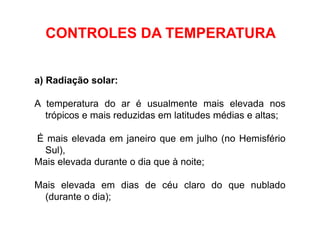 a) Radiação solar:
A temperatura do ar é usualmente mais elevada nos
trópicos e mais reduzidas em latitudes médias e altas;
É mais elevada em janeiro que em julho (no Hemisfério
Sul),
Mais elevada durante o dia que à noite;
Mais elevada em dias de céu claro do que nublado
(durante o dia);
CONTROLES DA TEMPERATURA
 
