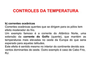 b) correntes oceânicas
Correntes oceânicas quentes que se dirigem para os pólos tem
efeito moderador do frio.
Um exemplo famoso é a corrente do Atlântico Norte, uma
extensão da corrente do Golfo (quente), que mantém as
temperaturas mais elevadas no oeste da Europa do que seria
esperado para aquelas latitudes.
Este efeito é sentido mesmo no interior do continente devido aos
ventos dominantes de oeste. Outro exemplo é caso de Cabo Frio,
RJ.
CONTROLES DA TEMPERATURA
 