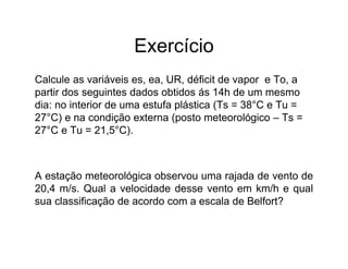 Exercício
Calcule as variáveis es, ea, UR, déficit de vapor e To, a
partir dos seguintes dados obtidos ás 14h de um mesmo
dia: no interior de uma estufa plástica (Ts = 38°C e Tu =
27°C) e na condição externa (posto meteorológico – Ts =
27°C e Tu = 21,5°C).
A estação meteorológica observou uma rajada de vento de
20,4 m/s. Qual a velocidade desse vento em km/h e qual
sua classificação de acordo com a escala de Belfort?
 