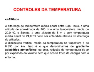c) Altitude
A diferença de temperatura média anual entre São Paulo, a uma
altitude de aproximada de 700 m e uma temperatura média de
20,0 oC, e Santos, a uma altitude de 5 m e com temperatura
média anual de 24,0 oC pode ser entendida através de diferença
de altitudes.
A diminuição vertical média da temperatura na troposfera é de
6,5oC por km. Isso é o que denominamos de gradiente
adiabático atmosférico, ou seja, redução da temperatura do ar
por expansão do volume sem que ocorra troca de energia com o
entorno.
CONTROLES DA TEMPERATURA
 