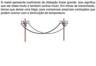 O metal apresenta coeficiente de dilatação linear grande. Isso significa que ele dilata muito e também contrai muito. Em linhas de transmissão, temos que deixar uma folga, para compensar possíveis contrações que podem ocorrer com a diminuição de temperatura. 