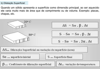 b) Dilatação Superficial: Quando um sólido apresenta a superfície como dimensão principal, ao ser aquecido ele varia muito mais de área que de comprimento ou de volume. Exemplo: placas, chapas, etc. 