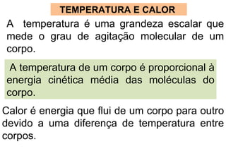 TEMPERATURA E CALOR  A  temperatura é uma grandeza escalar que mede o grau de agitação molecular de um corpo. A temperatura de um corpo é proporcional à  energia cinética média das moléculas do corpo.  Calor é energia que flui de um corpo para outro devido a uma diferença de temperatura entre corpos. 