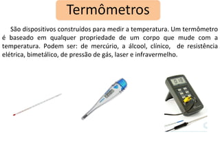 São dispositivos construídos para medir a temperatura. Um termômetro é baseado em qualquer propriedade de um corpo que mude com a temperatura. Podem ser: de mercúrio, a álcool, clínico,  de resistência elétrica, bimetálico, de pressão de gás, laser e infravermelho. 