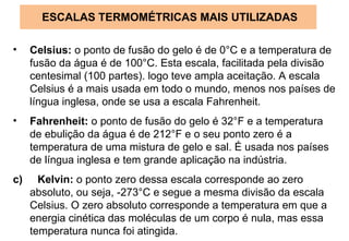 ESCALAS TERMOMÉTRICAS MAIS UTILIZADAS Celsius:  o ponto de fusão do gelo é de 0°C e a temperatura de fusão da água é de 100°C. Esta escala, facilitada pela divisão centesimal (100 partes). logo teve ampla aceitação. A escala Celsius é a mais usada em todo o mundo, menos nos países de língua inglesa, onde se usa a escala Fahrenheit. Fahrenheit:  o ponto de fusão do gelo é 32°F e a temperatura de ebulição da água é de 212°F e o seu ponto zero é a temperatura de uma mistura de gelo e sal. É usada nos países de língua inglesa e tem grande aplicação na indústria. c)  Kelvin:  o ponto zero dessa escala corresponde ao zero absoluto, ou seja, -273°C e segue a mesma divisão da escala Celsius. O zero absoluto corresponde a temperatura em que a energia cinética das moléculas de um corpo é nula, mas essa temperatura nunca foi atingida. 