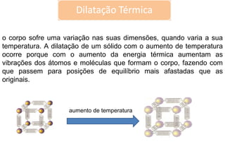 aumento de temperatura o corpo sofre uma variação nas suas dimensões, quando varia a sua temperatura. A dilatação de um sólido com o aumento de temperatura ocorre porque com o aumento da energia térmica aumentam as vibrações dos átomos e moléculas que formam o corpo, fazendo com que passem para posições de equilíbrio mais afastadas que as originais.  