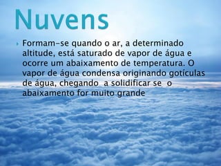  Formam-se quando o ar, a determinado
altitude, está saturado de vapor de água e
ocorre um abaixamento de temperatura. O
vapor de água condensa originando gotículas
de água, chegando a solidificar se o
abaixamento for muito grande
 
