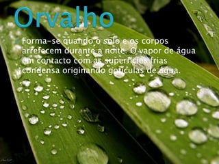  Forma-se quando o solo e os corpos
arrefecem durante a noite. O vapor de água
em contacto com as superfícies frias
condensa originando gotículas de água.
 