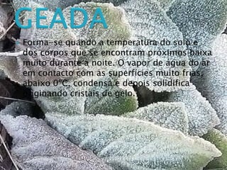  Forma-se quando a temperatura do solo e
dos corpos que se encontram próximos baixa
muito durante a noite. O vapor de água do ar
em contacto com as superfícies muito frias,
abaixo 0ºC, condensa e depois solidifica
originando cristais de gelo.
 
