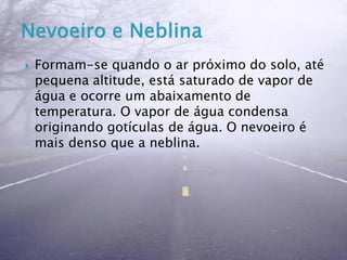  Formam-se quando o ar próximo do solo, até
pequena altitude, está saturado de vapor de
água e ocorre um abaixamento de
temperatura. O vapor de água condensa
originando gotículas de água. O nevoeiro é
mais denso que a neblina.
 