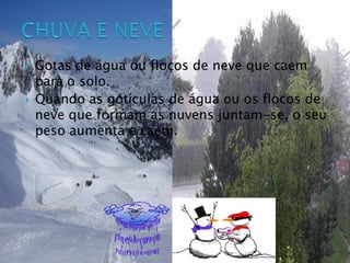  Gotas de água ou flocos de neve que caem
para o solo.
 Quando as gotículas de água ou os flocos de
neve que formam as nuvens juntam-se, o seu
peso aumenta e caem.
 