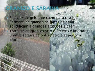  Pedaços de gelo que caem para o solo.
Formam-se quando as gotas de água
solidificam a grandes altitudes e caem.
 Trata-se de granizo se o diâmetro é inferior a
5mm e saraiva se o diâmetro é superior a
55mm.
 