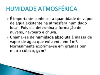  É importante conhecer a quantidade de vapor
de água existente na atmosfera num dado
local. Pois ela determina a formação de
nuvens, nevoeiro e chuva.
 Chama-se de humidade absoluta à massa de
vapor de água que existente em 1m³.
Normalmente exprime-se em gramas por
metro cúbico, g/m³
 