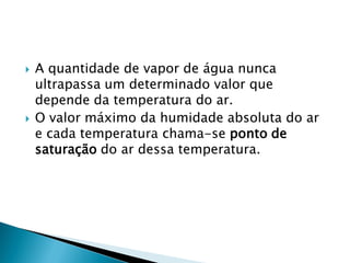  A quantidade de vapor de água nunca
ultrapassa um determinado valor que
depende da temperatura do ar.
 O valor máximo da humidade absoluta do ar
e cada temperatura chama-se ponto de
saturação do ar dessa temperatura.
 