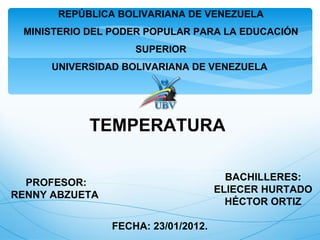 REPÚBLICA BOLIVARIANA DE VENEZUELA
 MINISTERIO DEL PODER POPULAR PARA LA EDUCACIÓN
                    SUPERIOR
      UNIVERSIDAD BOLIVARIANA DE VENEZUELA




            TEMPERATURA

                                       BACHILLERES:
  PROFESOR:
                                     ELIECER HURTADO
RENNY ABZUETA
                                       HÉCTOR ORTIZ

                FECHA: 23/01/2012.
 