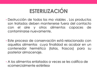 ESTERILIZACIÓN
• Destrucción de todos los mo viables . Los productos
son tratados deben mantenerse fuera del contacto
con el aire y otros alimentos capaces de
contaminarse nuevamente.
• Este proceso de conservación está relacionado con
aquellos alimentos cuya finalidad es acabar en un
contenedor hermético (latas, frascos) para su
posterior almacenaje.
• A los alimentos enlatados a veces se les califica de
«comercialmente estériles»
 