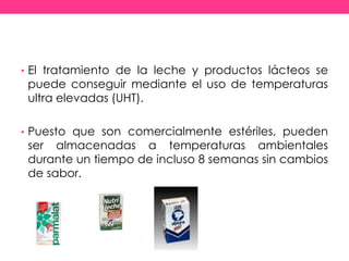 • El tratamiento de la leche y productos lácteos se
puede conseguir mediante el uso de temperaturas
ultra elevadas (UHT).
• Puesto que son comercialmente estériles, pueden
ser almacenadas a temperaturas ambientales
durante un tiempo de incluso 8 semanas sin cambios
de sabor.
 