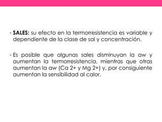 • SALES: su efecto en la termorresistencia es variable y
dependiente de la clase de sal y concentración.
• Es posible que algunas sales disminuyan la aw y
aumentan la termorresistencia, mientras que otras
aumentan la aw (Ca 2+ y Mg 2+) y, por consiguiente
aumentan la sensibilidad al calor.
 