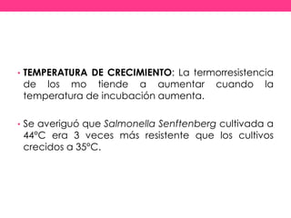 • TEMPERATURA DE CRECIMIENTO: La termorresistencia
de los mo tiende a aumentar cuando la
temperatura de incubación aumenta.
• Se averiguó que Salmonella Senftenberg cultivada a
44°C era 3 veces más resistente que los cultivos
crecidos a 35°C.
 