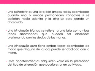 • Una saltadora es una lata con ambas tapas abombadas
cuando una o ambas permanecen cóncavas si se
aprietan hacia adentro y la otra se abre dando un
chasquido.
• Una hinchazón blanda se refiere a una lata con ambas
tapas abombadas que pueden ser abolladas
presionando con los dedos de las manos.
• Una hinchazón dura tiene ambas tapas abombadas de
modo que ninguna de las dos puede ser abollada con la
mano.
• Estos acontecimientos adquieren valor en la predicción
del tipo de alteración que podría estar en actividad.
 