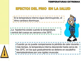 Si la temperatura interna sigue disminuyendo, el
ritmo cardiaco disminuye.

La hipotermia existe cuando la temperatura
central del cuerpo es cercana a los 35ºC.

Cuando ya no puede compensarse la pérdida de calor durante
más tiempo, la temperatura interna desciende hasta cerca de
los 30ºC. en los que gradualmente se detiene en escalofrío
reemplazándose por una rigidez muscular.

 