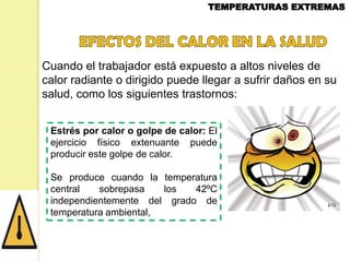 Cuando el trabajador está expuesto a altos niveles de
calor radiante o dirigido puede llegar a sufrir daños en su
salud, como los siguientes trastornos:
Estrés por calor o golpe de calor: El
ejercicio físico extenuante puede
producir este golpe de calor.
Se produce cuando la temperatura
central
sobrepasa
los
42ºC
independientemente del grado de
temperatura ambiental,

 