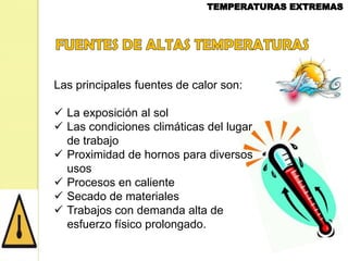 Las principales fuentes de calor son:
 La exposición al sol
 Las condiciones climáticas del lugar
de trabajo
 Proximidad de hornos para diversos
usos
 Procesos en caliente
 Secado de materiales
 Trabajos con demanda alta de
esfuerzo físico prolongado.

 