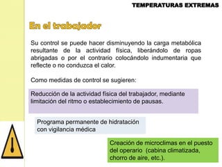 Su control se puede hacer disminuyendo la carga metabólica
resultante de la actividad física, liberándolo de ropas
abrigadas o por el contrario colocándolo indumentaria que
reflecte o no conduzca el calor.
Como medidas de control se sugieren:
Reducción de la actividad física del trabajador, mediante
limitación del ritmo o establecimiento de pausas.
Programa permanente de hidratación
con vigilancia médica
Creación de microclimas en el puesto
del operario (cabina climatizada,
chorro de aire, etc.).

 