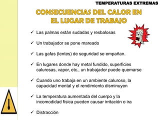  Las palmas están sudadas y resbalosas
 Un trabajador se pone mareado
 Las gafas (lentes) de seguridad se empañan.
 En lugares donde hay metal fundido, superficies
calurosas, vapor, etc., un trabajador puede quemarse
 Cuando uno trabaja en un ambiente caluroso, la
capacidad mental y el rendimiento disminuyen
 La temperatura aumentada del cuerpo y la
incomodidad física pueden causar irritación o ira
 Distracción

 