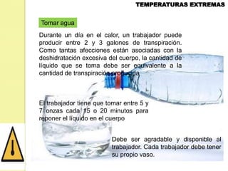 Tomar agua
Durante un día en el calor, un trabajador puede
producir entre 2 y 3 galones de transpiración.
Como tantas afecciones están asociadas con la
deshidratación excesiva del cuerpo, la cantidad de
líquido que se toma debe ser equivalente a la
cantidad de transpiración producida

El trabajador tiene que tomar entre 5 y
7 onzas cada 15 o 20 minutos para
reponer el líquido en el cuerpo
Debe ser agradable y disponible al
trabajador. Cada trabajador debe tener
su propio vaso.

 