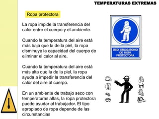 Ropa protectora
La ropa impide la transferencia del
calor entre el cuerpo y el ambiente.
Cuando la temperatura del aire está
más baja que la de la piel, la ropa
disminuye la capacidad del cuerpo de
eliminar el calor al aire.
Cuando la temperatura del aire está
más alta que la de la piel, la ropa
ayuda a impedir la transferencia del
calor del aire al cuerpo.
En un ambiente de trabajo seco con
temperaturas altas, la ropa protectora
puede ayudar al trabajador. El tipo
apropiado de ropa depende de las
circunstancias

 