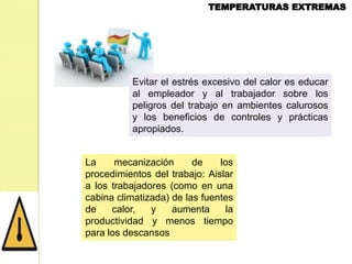 Evitar el estrés excesivo del calor es educar
al empleador y al trabajador sobre los
peligros del trabajo en ambientes calurosos
y los beneficios de controles y prácticas
apropiados.
La
mecanización
de
los
procedimientos del trabajo: Aislar
a los trabajadores (como en una
cabina climatizada) de las fuentes
de
calor,
y
aumenta
la
productividad y menos tiempo
para los descansos

 