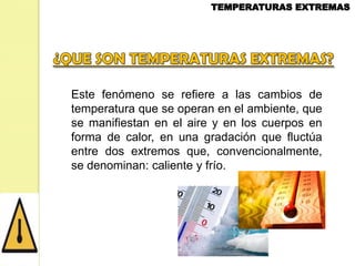Este fenómeno se refiere a las cambios de
temperatura que se operan en el ambiente, que
se manifiestan en el aire y en los cuerpos en
forma de calor, en una gradación que fluctúa
entre dos extremos que, convencionalmente,
se denominan: caliente y frío.

 